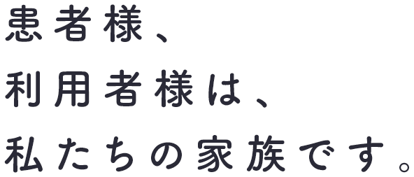 患者様、利用者様は、私たちの家族です。